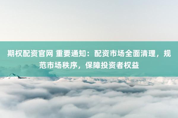 期权配资官网 重要通知：配资市场全面清理，规范市场秩序，保障投资者权益