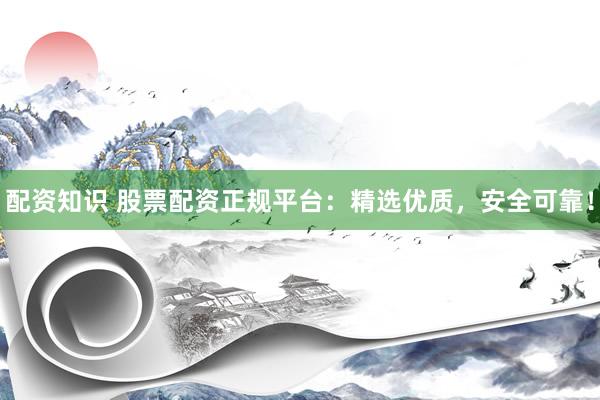 配资知识 股票配资正规平台：精选优质，安全可靠！