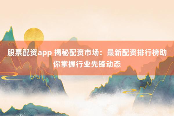 股票配资app 揭秘配资市场：最新配资排行榜助你掌握行业先锋动态