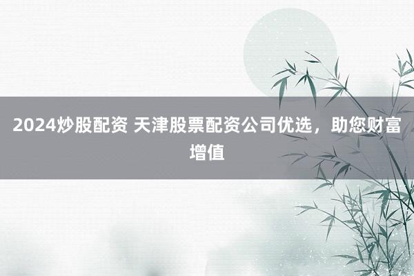 2024炒股配资 天津股票配资公司优选，助您财富增值