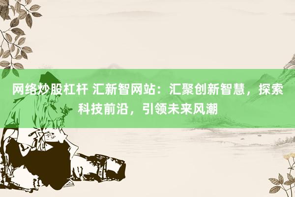 网络炒股杠杆 汇新智网站：汇聚创新智慧，探索科技前沿，引领未来风潮