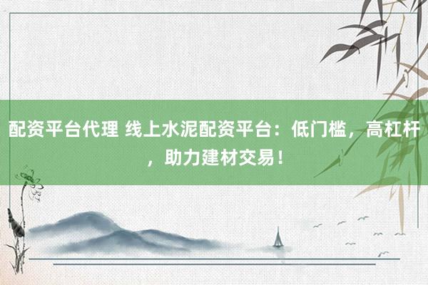 配资平台代理 线上水泥配资平台：低门槛，高杠杆，助力建材交易！