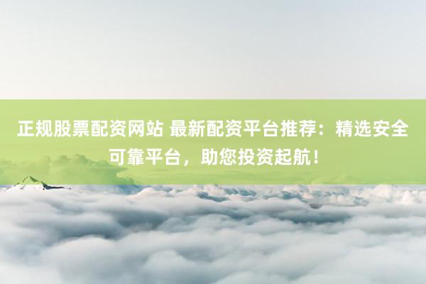 正规股票配资网站 最新配资平台推荐：精选安全可靠平台，助您投资起航！