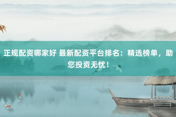 正规配资哪家好 最新配资平台排名：精选榜单，助您投资无忧！