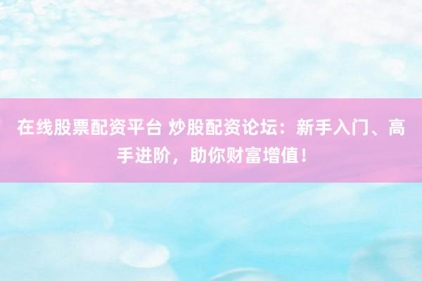 在线股票配资平台 炒股配资论坛：新手入门、高手进阶，助你财富增值！
