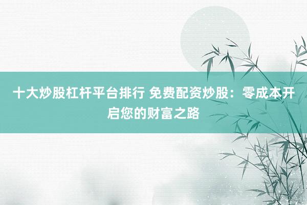 十大炒股杠杆平台排行 免费配资炒股：零成本开启您的财富之路
