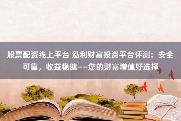 股票配资线上平台 泓利财富投资平台评测：安全可靠，收益稳健——您的财富增值好选择