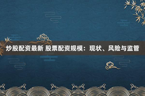 炒股配资最新 股票配资规模：现状、风险与监管