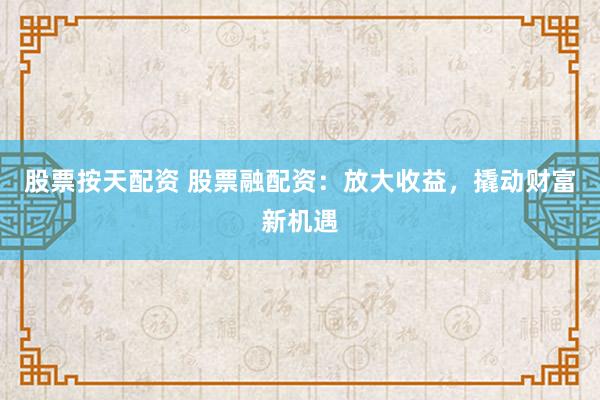 股票按天配资 股票融配资：放大收益，撬动财富新机遇