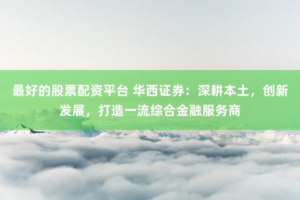 最好的股票配资平台 华西证券：深耕本土，创新发展，打造一流综合金融服务商
