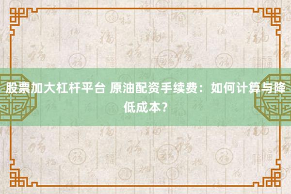 股票加大杠杆平台 原油配资手续费：如何计算与降低成本？