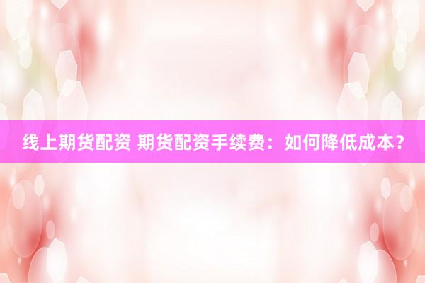 线上期货配资 期货配资手续费：如何降低成本？