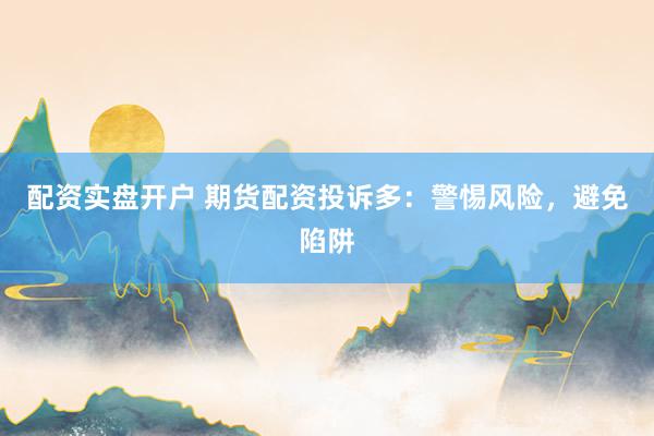 配资实盘开户 期货配资投诉多：警惕风险，避免陷阱