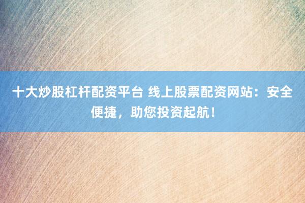 十大炒股杠杆配资平台 线上股票配资网站：安全便捷，助您投资起航！