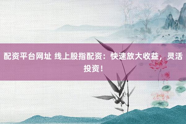 配资平台网址 线上股指配资：快速放大收益，灵活投资！