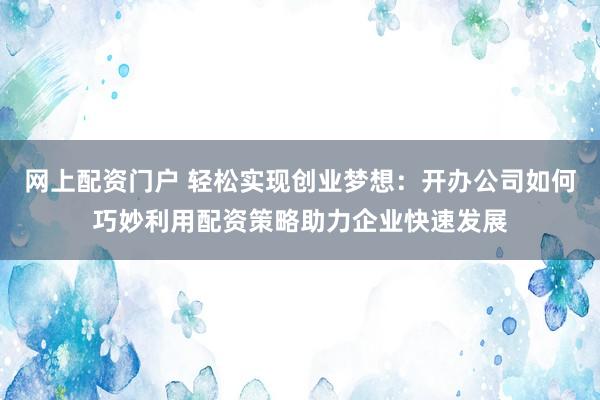 网上配资门户 轻松实现创业梦想：开办公司如何巧妙利用配资策略助力企业快速发展