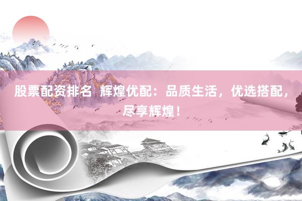 股票配资排名  辉煌优配：品质生活，优选搭配，尽享辉煌！