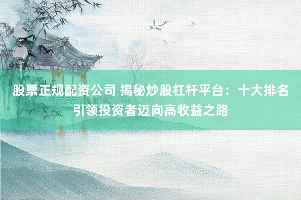 股票正规配资公司 揭秘炒股杠杆平台：十大排名引领投资者迈向高收益之路