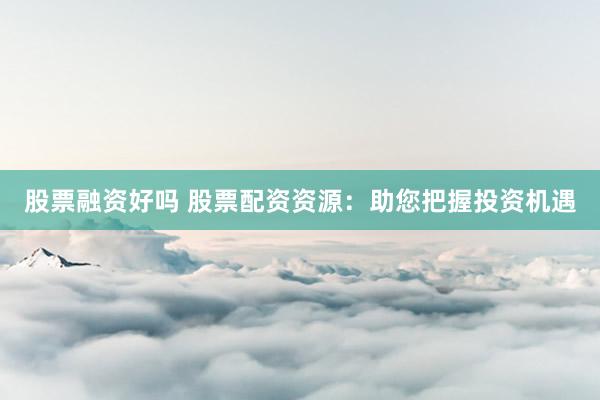 股票融资好吗 股票配资资源：助您把握投资机遇