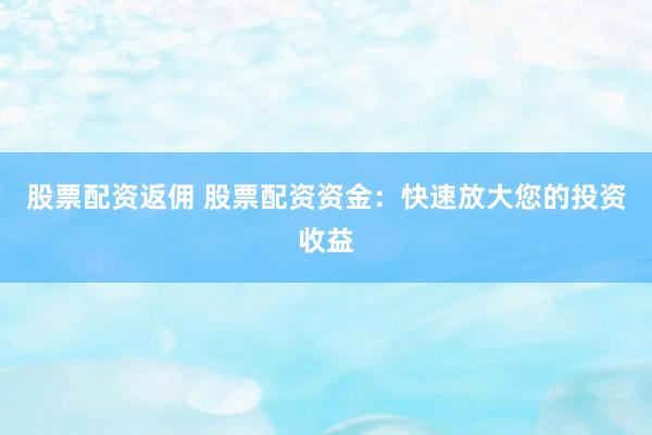 股票配资返佣 股票配资资金：快速放大您的投资收益