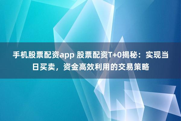 手机股票配资app 股票配资T+0揭秘：实现当日买卖，资金高效利用的交易策略