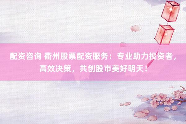 配资咨询 衢州股票配资服务：专业助力投资者，高效决策，共创股市美好明天！