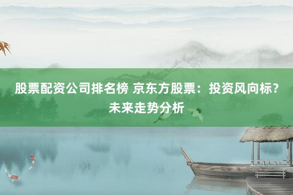 股票配资公司排名榜 京东方股票：投资风向标？未来走势分析