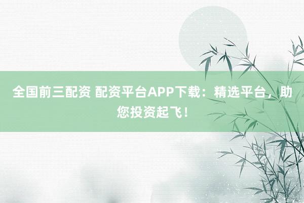 全国前三配资 配资平台APP下载：精选平台，助您投资起飞！