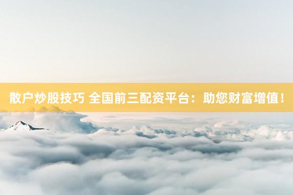 散户炒股技巧 全国前三配资平台：助您财富增值！
