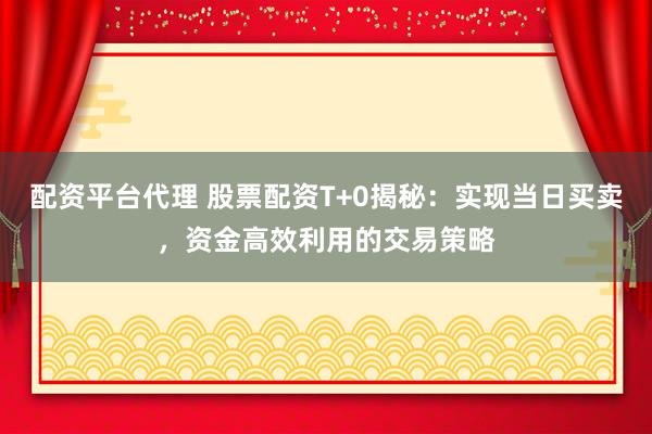 配资平台代理 股票配资T+0揭秘：实现当日买卖，资金高效利用的交易策略