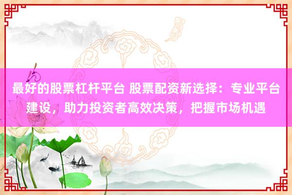 最好的股票杠杆平台 股票配资新选择：专业平台建设，助力投资者高效决策，把握市场机遇