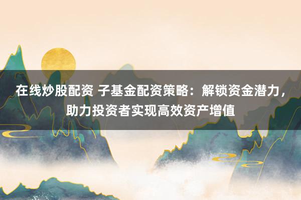 在线炒股配资 子基金配资策略：解锁资金潜力，助力投资者实现高效资产增值