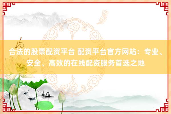 合法的股票配资平台 配资平台官方网站：专业、安全、高效的在线配资服务首选之地