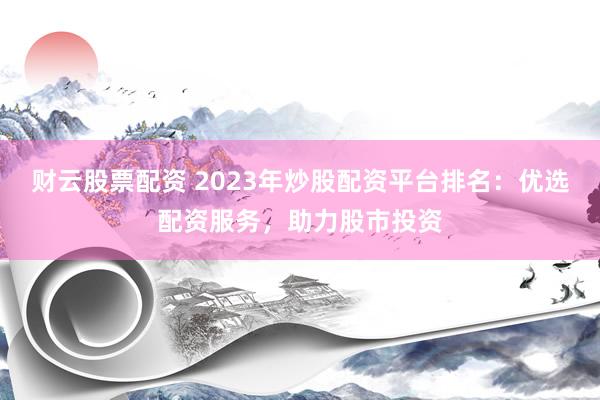 财云股票配资 2023年炒股配资平台排名：优选配资服务，助力股市投资
