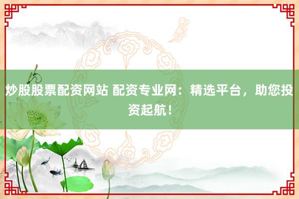 炒股股票配资网站 配资专业网：精选平台，助您投资起航！