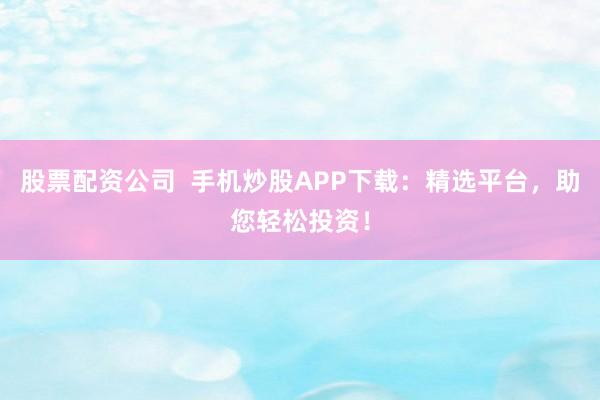 股票配资公司  手机炒股APP下载：精选平台，助您轻松投资！