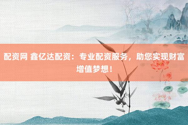 配资网 鑫亿达配资：专业配资服务，助您实现财富增值梦想！