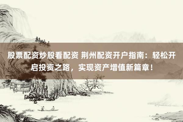 股票配资炒股看配资 荆州配资开户指南：轻松开启投资之路，实现资产增值新篇章！