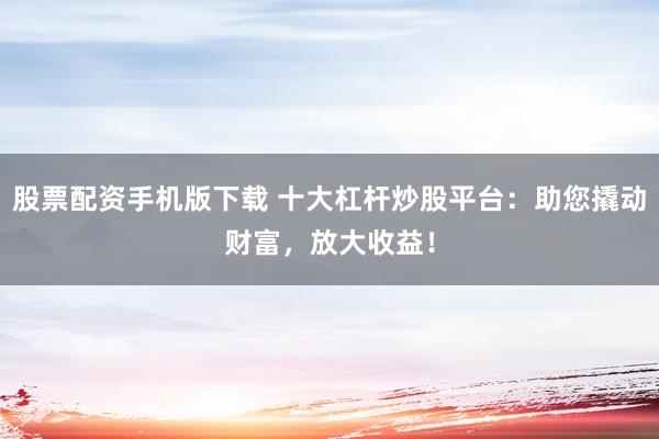 股票配资手机版下载 十大杠杆炒股平台：助您撬动财富，放大收益！