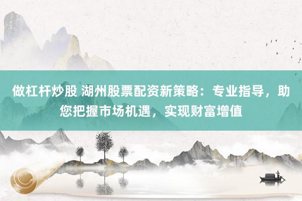 做杠杆炒股 湖州股票配资新策略：专业指导，助您把握市场机遇，实现财富增值