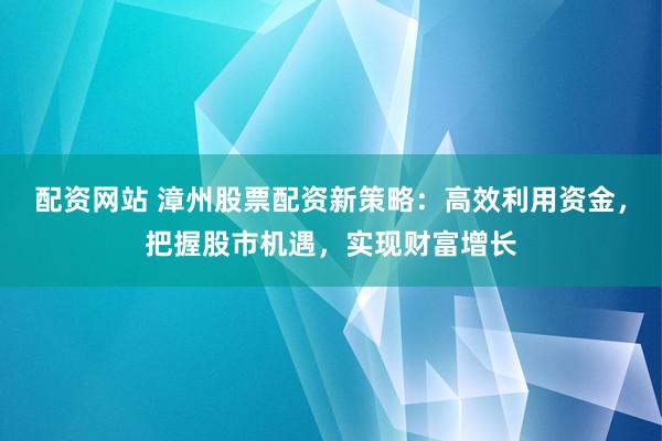 配资网站 漳州股票配资新策略：高效利用资金，把握股市机遇，实现财富增长