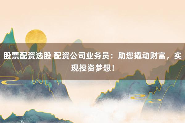 股票配资选股 配资公司业务员：助您撬动财富，实现投资梦想！