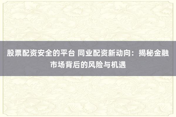 股票配资安全的平台 同业配资新动向：揭秘金融市场背后的风险与机遇