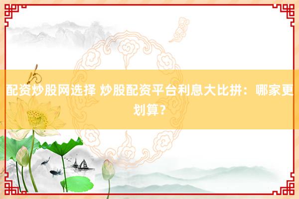 配资炒股网选择 炒股配资平台利息大比拼：哪家更划算？