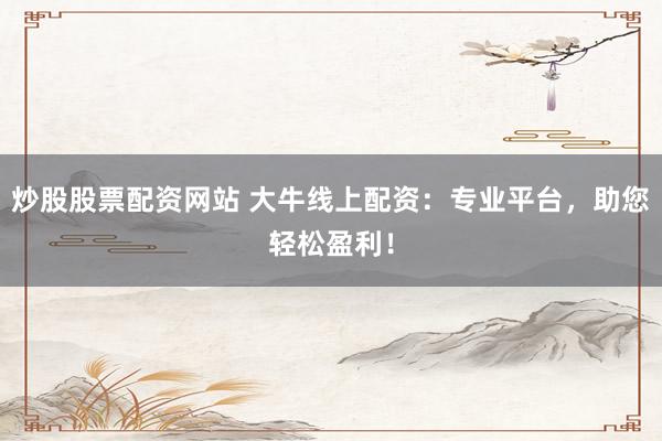 炒股股票配资网站 大牛线上配资：专业平台，助您轻松盈利！