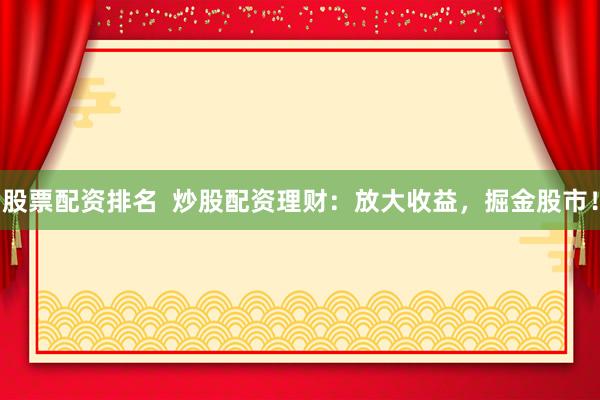 股票配资排名  炒股配资理财：放大收益，掘金股市！