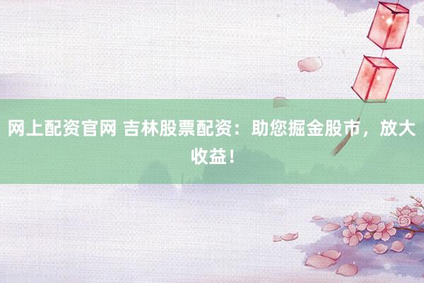 网上配资官网 吉林股票配资：助您掘金股市，放大收益！