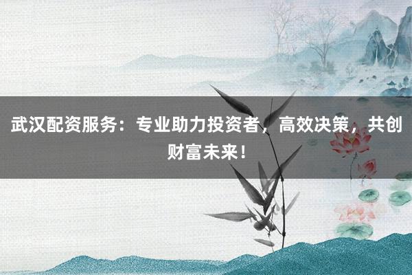 武汉配资服务：专业助力投资者，高效决策，共创财富未来！