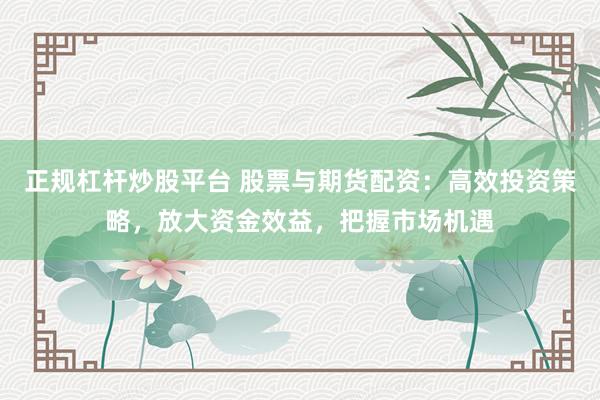 正规杠杆炒股平台 股票与期货配资：高效投资策略，放大资金效益，把握市场机遇