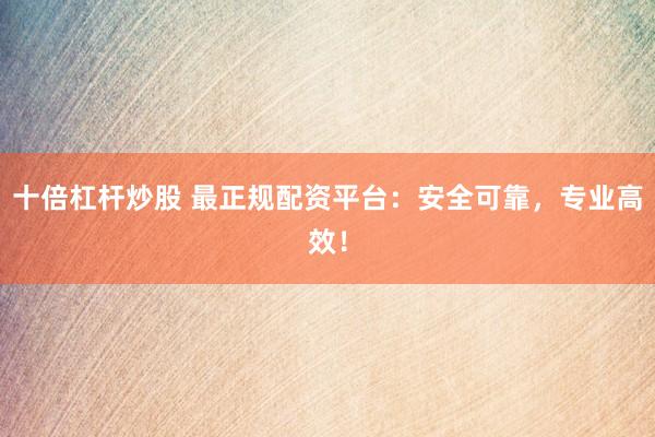 十倍杠杆炒股 最正规配资平台：安全可靠，专业高效！